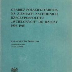 GRABIEŻ polskiego mienia na ziemiach zachodnich Rzeczypospolitej „wcielonych” do Rzeszy 1939-1945. Wydawnictwo źródłowe